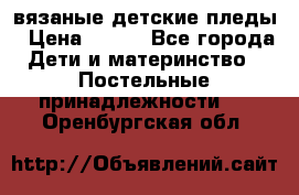 вязаные детские пледы › Цена ­ 950 - Все города Дети и материнство » Постельные принадлежности   . Оренбургская обл.